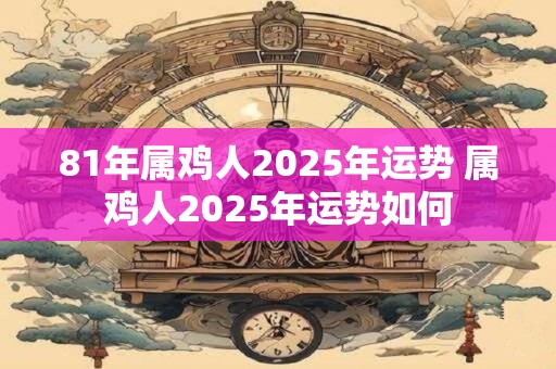 81年属鸡人2025年运势 属鸡人2025年运势如何