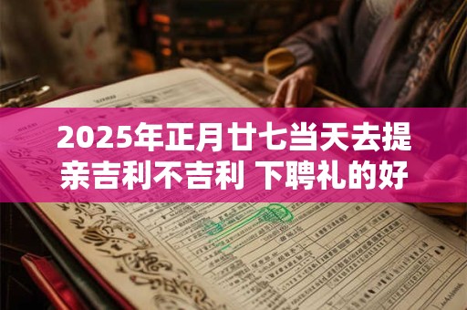 2025年正月廿七当天去提亲吉利不吉利 下聘礼的好日子