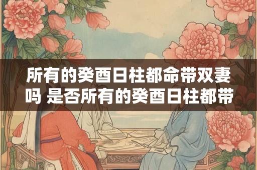 所有的癸酉日柱都命带双妻吗 是否所有的癸酉日柱都带双妻命