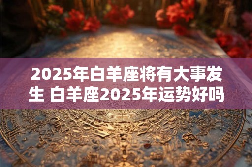 2025年白羊座将有大事发生 白羊座2025年运势好吗