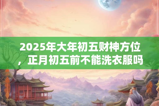 2025年大年初五财神方位，正月初五前不能洗衣服吗？