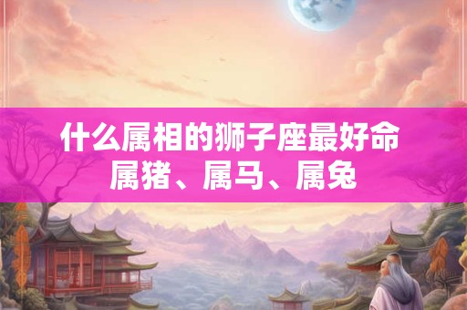 什么属相的狮子座最好命 属猪、属马、属兔