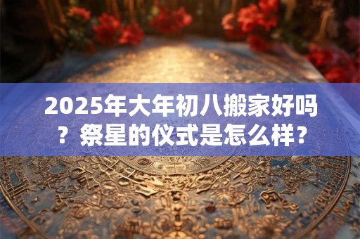 2025年大年初八搬家好吗？祭星的仪式是怎么样？