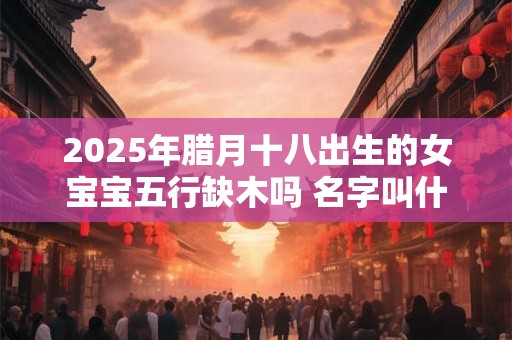 2026年腊月十八出生的女宝宝五行缺木吗 名字叫什么有内涵