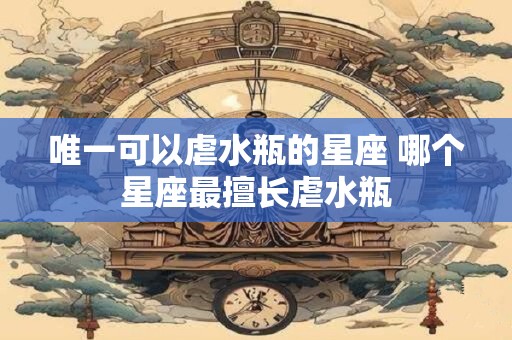 唯一可以虐水瓶的星座 哪个星座最擅长虐水瓶 唯一可以虐水瓶的星座 哪个星座最擅长虐水瓶
