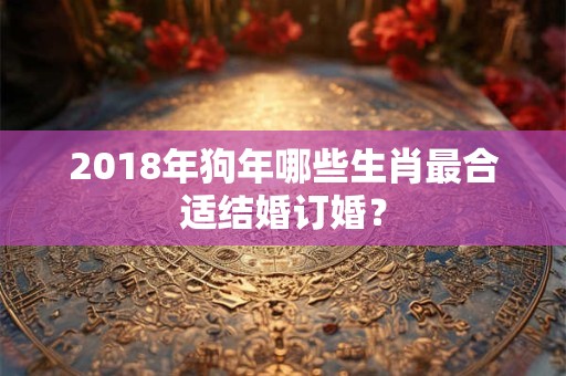 2018年狗年哪些生肖最合适结婚订婚？
