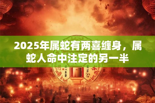 2025年属蛇有两喜缠身，属蛇人命中注定的另一半