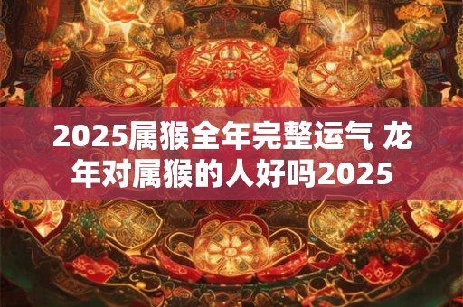 2025属猴全年完整运气 龙年对属猴的人好吗2025