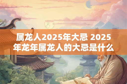 属龙人2025年大忌 2025年龙年属龙人的大忌是什么