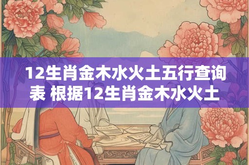 12生肖金木水火土五行查询表 根据12生肖金木水火土五行查询表我属于哪个五行