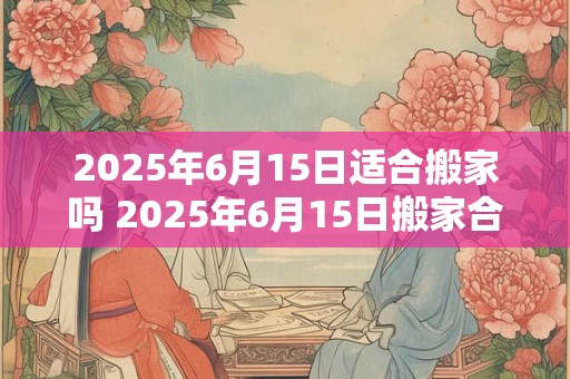 2025年6月15日适合搬家吗 2025年6月15日搬家合适吗
