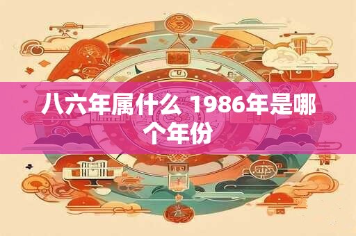 八六年属什么 1986年是哪个年份 八六年属什么 1986年是哪个年份