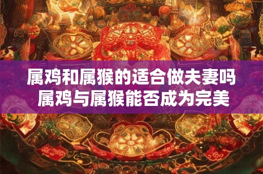 属鸡和属猴的适合做夫妻吗 属鸡与属猴能否成为完美夫妻