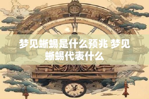 梦见蜥蜴是什么预兆 梦见蜥蜴代表什么