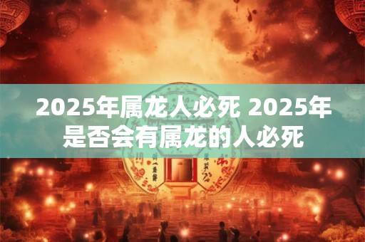 2025年属龙人必死 2025年是否会有属龙的人必死