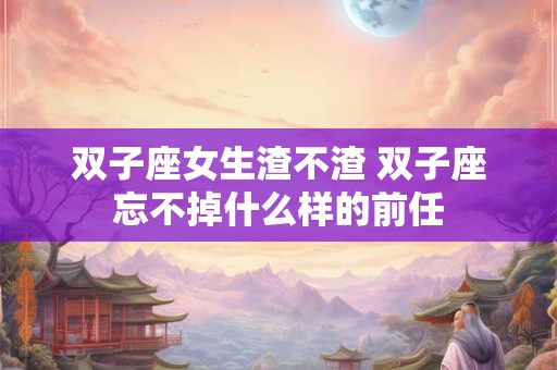 双子座女生渣不渣 双子座忘不掉什么样的前任 双子座女生渣不渣 双子座忘不掉什么样的前任