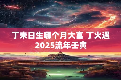 丁未日生哪个月大富 丁火遇2025流年壬寅