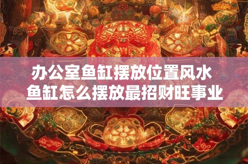 办公室鱼缸摆放位置风水 鱼缸怎么摆放最招财旺事业