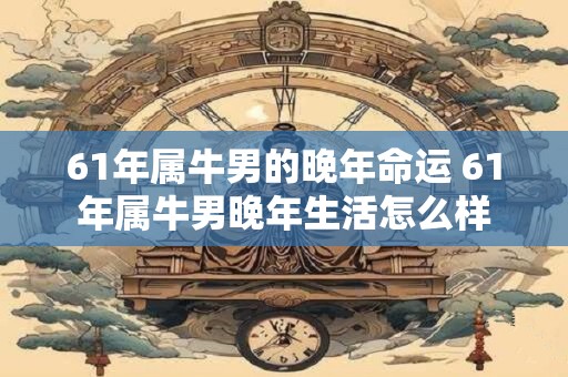 61年属牛男的晚年命运 61年属牛男晚年生活怎么样 61年属牛男的晚年命运 61年属牛男晚年生活怎么样