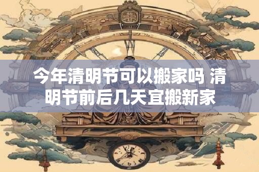 今年清明节可以搬家吗 清明节前后几天宜搬新家