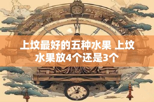 上坟最好的五种水果 上坟水果放4个还是3个