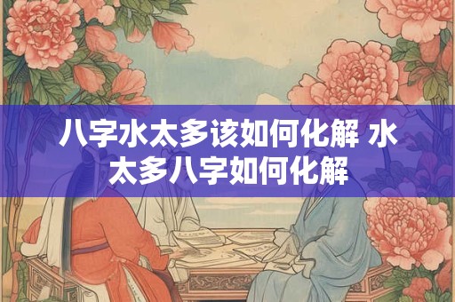八字水太多该如何化解 水太多八字如何化解