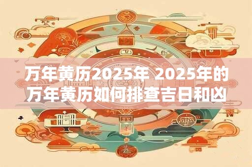 万年黄历2025年 2025年的万年黄历如何排查吉日和凶日