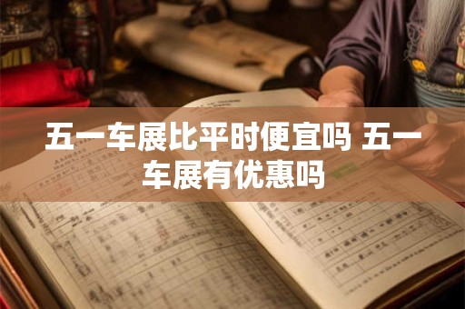 五一车展比平时便宜吗 五一车展有优惠吗