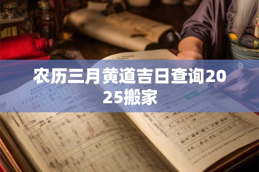 农历三月黄道吉日查询2025搬家 农历三月黄道吉日查询2025搬家