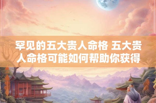 罕见的五大贵人命格 五大贵人命格可能如何帮助你获得成功