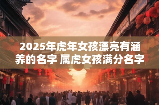2025年虎年女孩漂亮有涵养的名字 属虎女孩满分名字怎么起