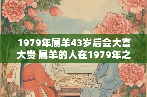 1979年属羊43岁后会大富大贵 属羊的人在1979年之后是否会有大富大贵的命运