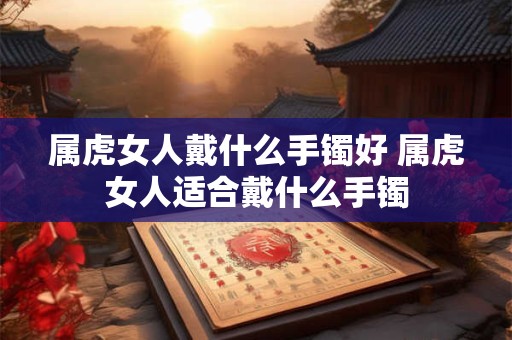 属虎女人戴什么手镯好 属虎女人适合戴什么手镯