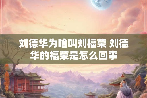 刘德华为啥叫刘福荣 刘德华的福荣是怎么回事