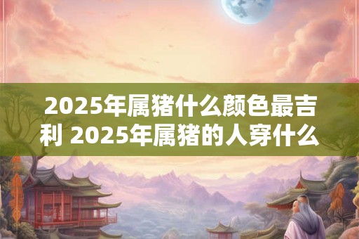 2025年属猪什么颜色最吉利 2025年属猪的人穿什么颜色最为吉利