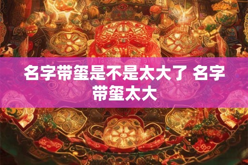 名字带玺是不是太大了 名字带玺太大