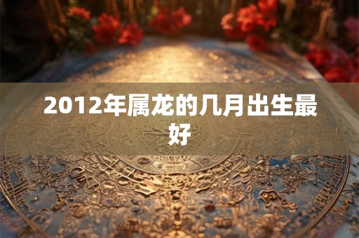2012年属龙的几月出生最好 2012年属龙的几月出生最好