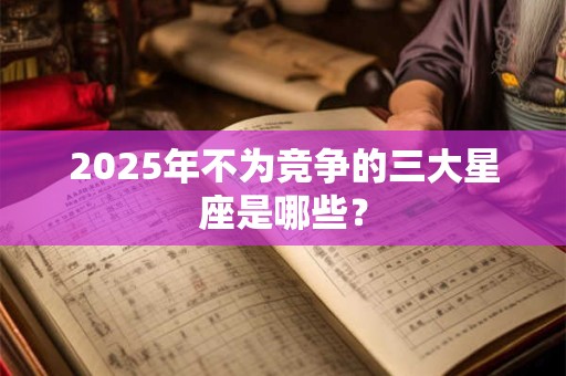 2025年不为竞争的三大星座是哪些? 2025年不为竞争的三大星座是哪些?
