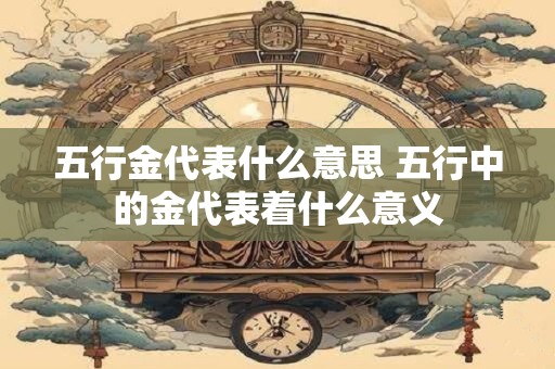 五行金代表什么意思 五行中的金代表着什么意义 五行金代表什么意思 五行中的金代表着什么意义