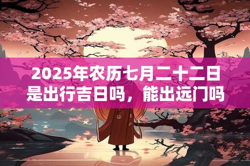 2025年农历七月二十二日是出行吉日吗，能出远门吗？
