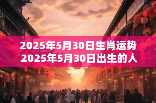 2025年5月30日生肖运势 2025年5月30日出生的人属于哪个生肖这个生肖在2025年的时运如何