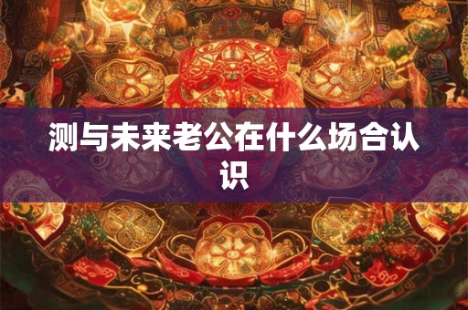 测与未来老公在什么场合认识