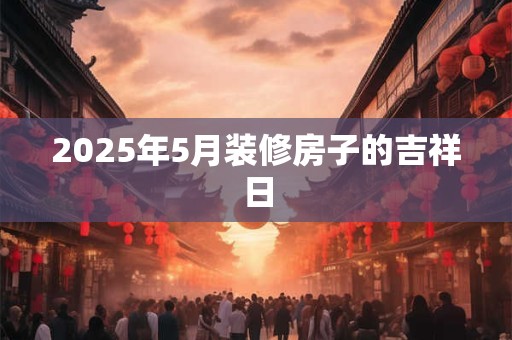 2025年5月装修房子的吉祥日