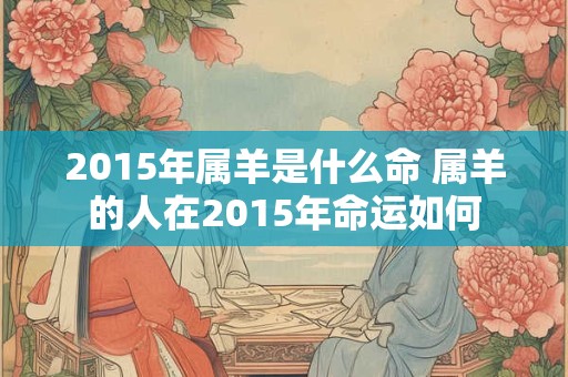 2015年属羊是什么命 属羊的人在2015年命运如何 2015年属羊是什么命 属羊的人在2015年命运如何