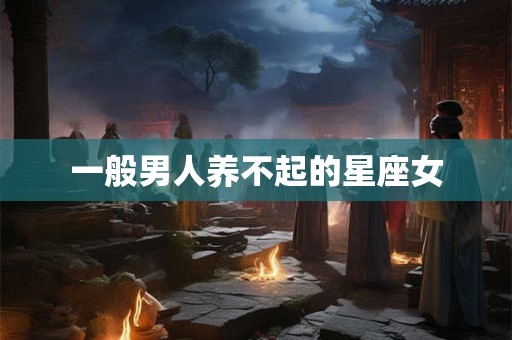 一般男人养不起的星座女 一般男人养不起的星座女