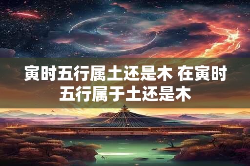 寅时五行属土还是木 在寅时五行属于土还是木