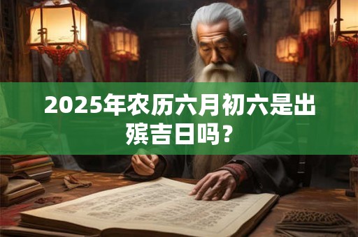 2025年农历六月初六是出殡吉日吗? 2025年农历六月初六是出殡吉日吗?