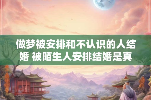 做梦被安排和不认识的人结婚 被陌生人安排结婚是真的吗