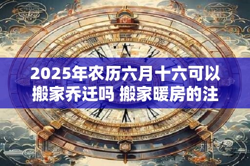 2025年农历六月十六可以搬家乔迁吗 搬家暖房的注意事项