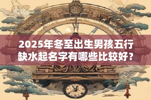 2025年冬至出生男孩五行缺水起名字有哪些比较好？